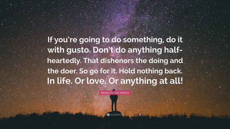 Neale Donald Walsch Quote: “If you’re going to do something, do it with gusto. Don’t do anything half-heartedly. That dishonors the doing and the doer. So go for it. Hold nothing back. In life. Or love. Or anything at all!”