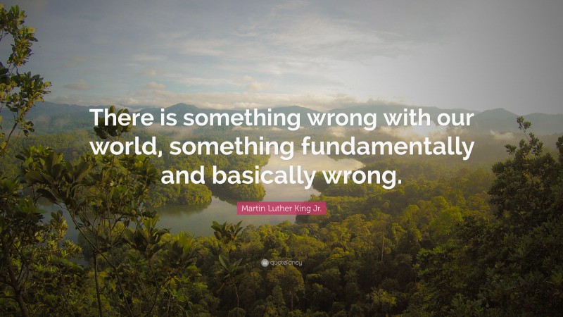 Martin Luther King Jr. Quote: “There is something wrong with our world, something fundamentally and basically wrong.”