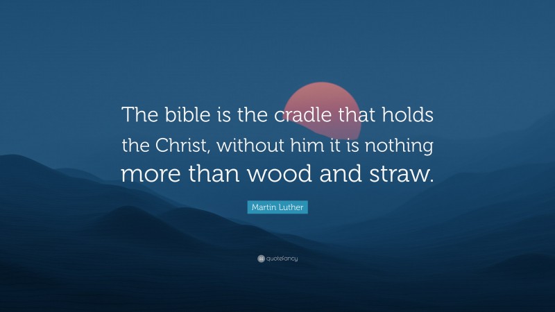 Martin Luther Quote: “The bible is the cradle that holds the Christ, without him it is nothing more than wood and straw.”