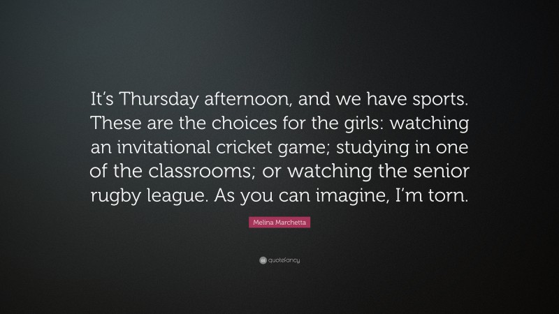 Melina Marchetta Quote: “It’s Thursday afternoon, and we have sports. These are the choices for the girls: watching an invitational cricket game; studying in one of the classrooms; or watching the senior rugby league. As you can imagine, I’m torn.”