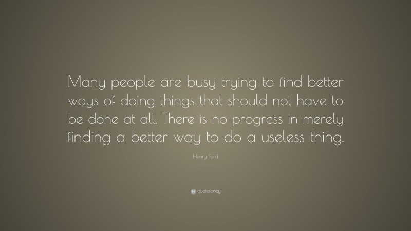 Henry Ford Quote: “Many people are busy trying to find better ways of doing things that should not have to be done at all. There is no progress in merely finding a better way to do a useless thing.”
