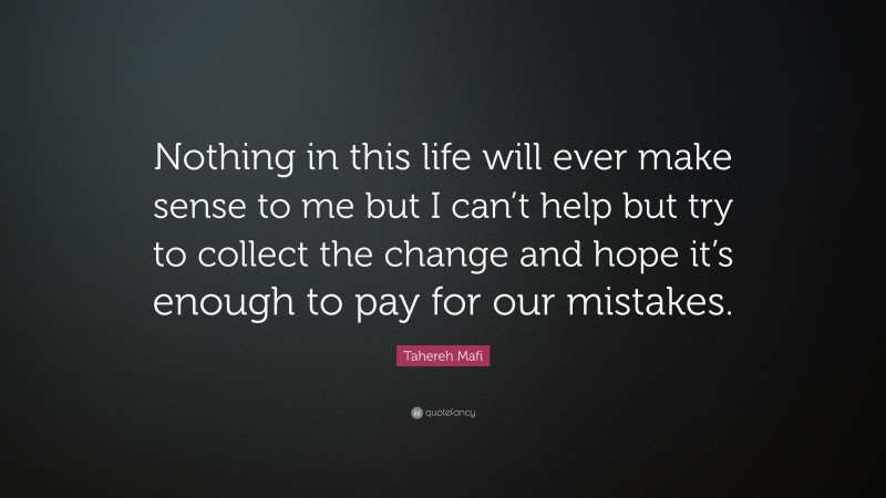 Tahereh Mafi Quote: “Nothing in this life will ever make sense to me but I can’t help but try to collect the change and hope it’s enough to pay for our mistakes.”