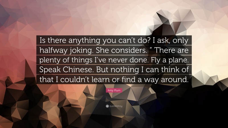 Amy Plum Quote: “Is there anything you can’t do? I ask, only halfway joking. She considers. ” There are plenty of things I’ve never done. Fly a plane. Speak Chinese. But nothing I can think of that I couldn’t learn or find a way around.”