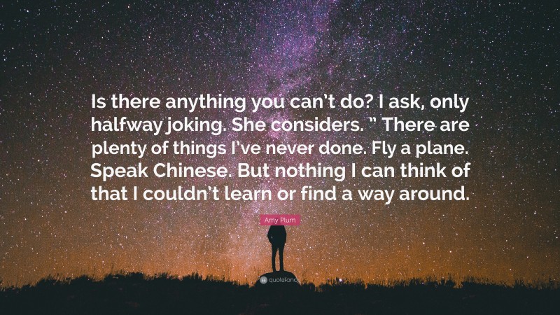 Amy Plum Quote: “Is there anything you can’t do? I ask, only halfway joking. She considers. ” There are plenty of things I’ve never done. Fly a plane. Speak Chinese. But nothing I can think of that I couldn’t learn or find a way around.”