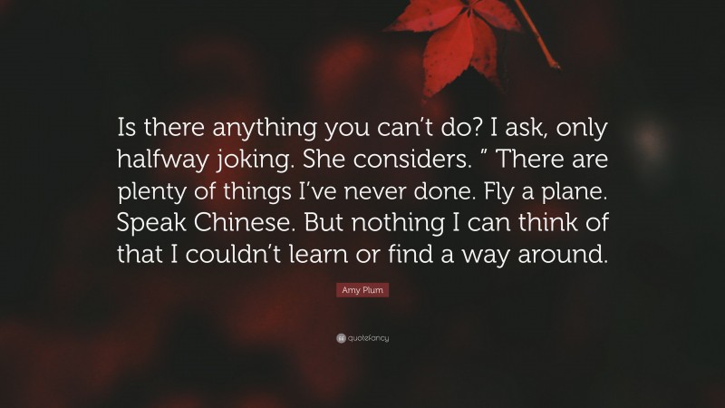 Amy Plum Quote: “Is there anything you can’t do? I ask, only halfway joking. She considers. ” There are plenty of things I’ve never done. Fly a plane. Speak Chinese. But nothing I can think of that I couldn’t learn or find a way around.”