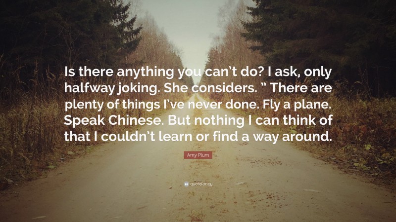 Amy Plum Quote: “Is there anything you can’t do? I ask, only halfway joking. She considers. ” There are plenty of things I’ve never done. Fly a plane. Speak Chinese. But nothing I can think of that I couldn’t learn or find a way around.”