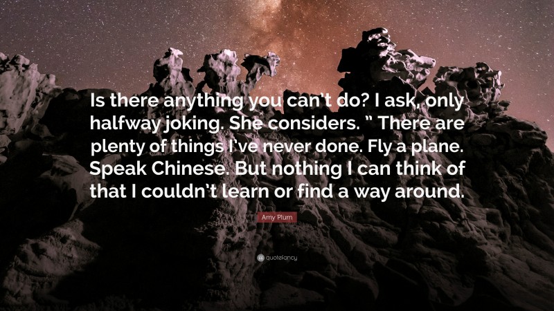 Amy Plum Quote: “Is there anything you can’t do? I ask, only halfway joking. She considers. ” There are plenty of things I’ve never done. Fly a plane. Speak Chinese. But nothing I can think of that I couldn’t learn or find a way around.”