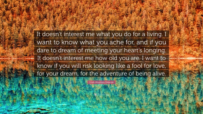 Oriah Mountain Dreamer Quote: “It doesn’t interest me what you do for a living. I want to know what you ache for, and if you dare to dream of meeting your heart’s longing. It doesn’t interest me how old you are. I want to know if you will risk looking like a fool for love, for your dream, for the adventure of being alive.”