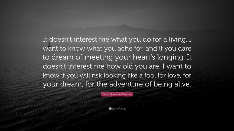 Oriah Mountain Dreamer Quote: “It doesn’t interest me what you do for a living. I want to know what you ache for, and if you dare to dream of meeting your heart’s longing. It doesn’t interest me how old you are. I want to know if you will risk looking like a fool for love, for your dream, for the adventure of being alive.”