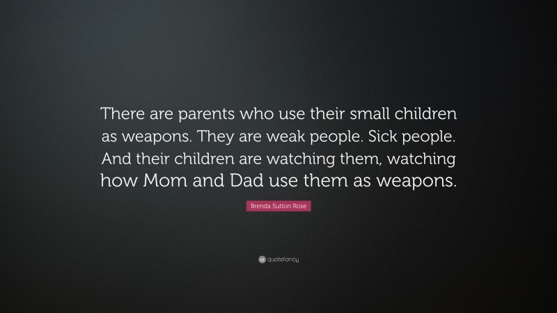 Brenda Sutton Rose Quote: “There are parents who use their small children as weapons. They are weak people. Sick people. And their children are watching them, watching how Mom and Dad use them as weapons.”