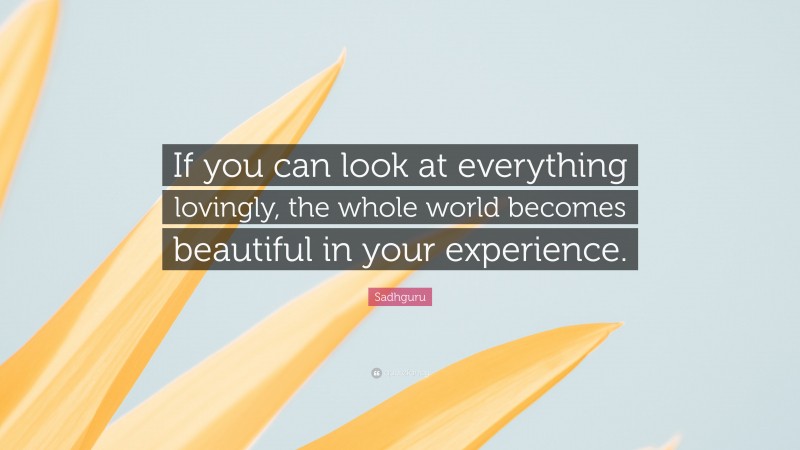 Sadhguru Quote: “If you can look at everything lovingly, the whole world becomes beautiful in your experience.”