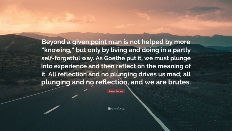 Ernest Becker Quote: “Beyond a given point man is not helped by more “knowing,” but only by living and doing in a partly self-forgetful way. As Goethe put it, we must plunge into experience and then reflect on the meaning of it. All reflection and no plunging drives us mad; all plunging and no reflection, and we are brutes.”