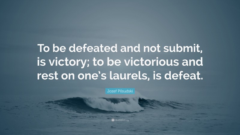 Jozef Pilsudski Quote: “To be defeated and not submit, is victory; to be victorious and rest on one’s laurels, is defeat.”