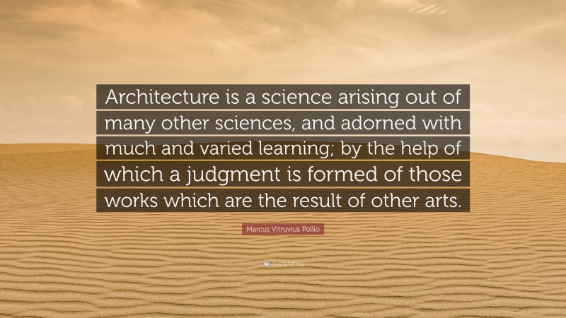 Marcus Vitruvius Pollio Quote: “Architecture is a science arising out of many other sciences, and adorned with much and varied learning; by the help of which a judgment is formed of those works which are the result of other arts.”
