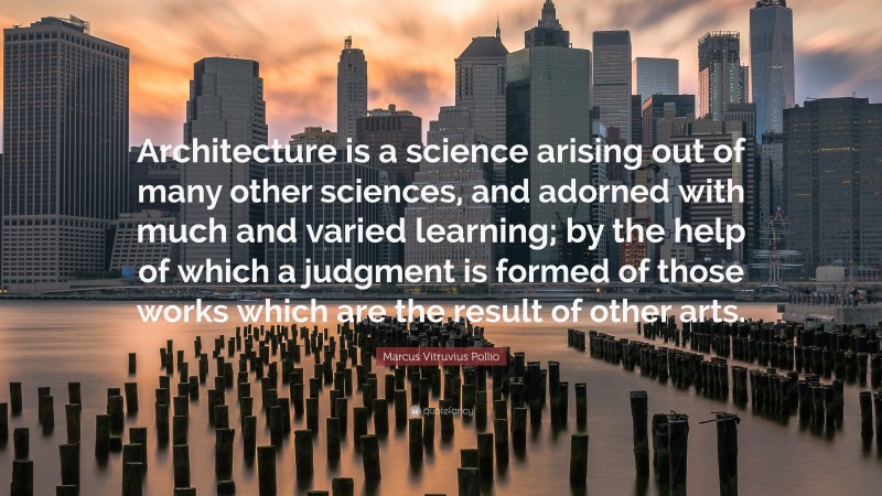 Marcus Vitruvius Pollio Quote: “Architecture is a science arising out of many other sciences, and adorned with much and varied learning; by the help of which a judgment is formed of those works which are the result of other arts.”