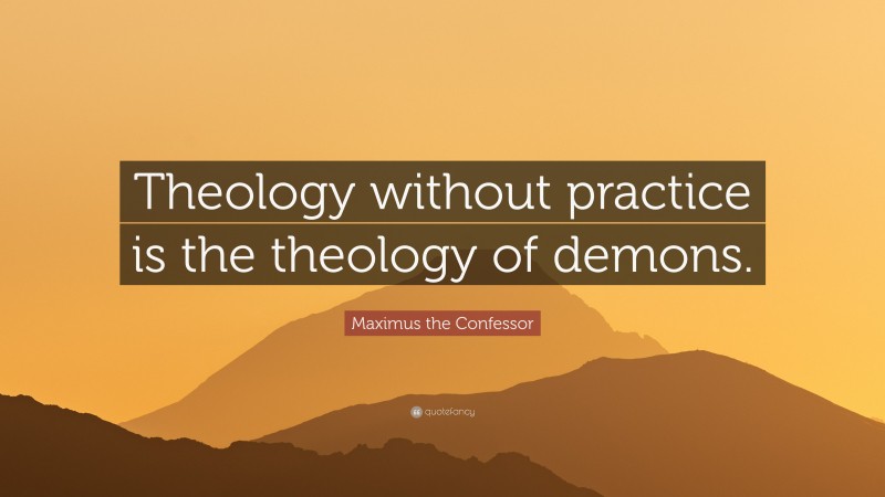 Maximus the Confessor Quote: “Theology without practice is the theology of demons.”
