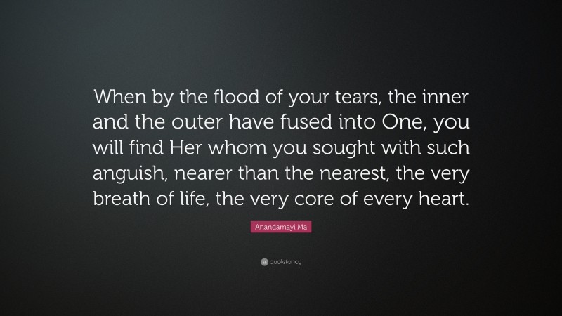 Anandamayi Ma Quote: “When by the flood of your tears, the inner and the outer have fused into One, you will find Her whom you sought with such anguish, nearer than the nearest, the very breath of life, the very core of every heart.”