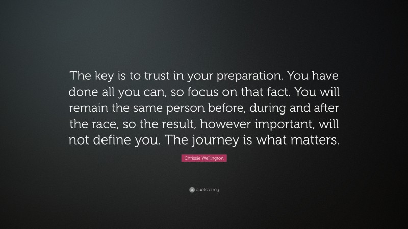 Chrissie Wellington Quote: “The key is to trust in your preparation. You have done all you can, so focus on that fact. You will remain the same person before, during and after the race, so the result, however important, will not define you. The journey is what matters.”