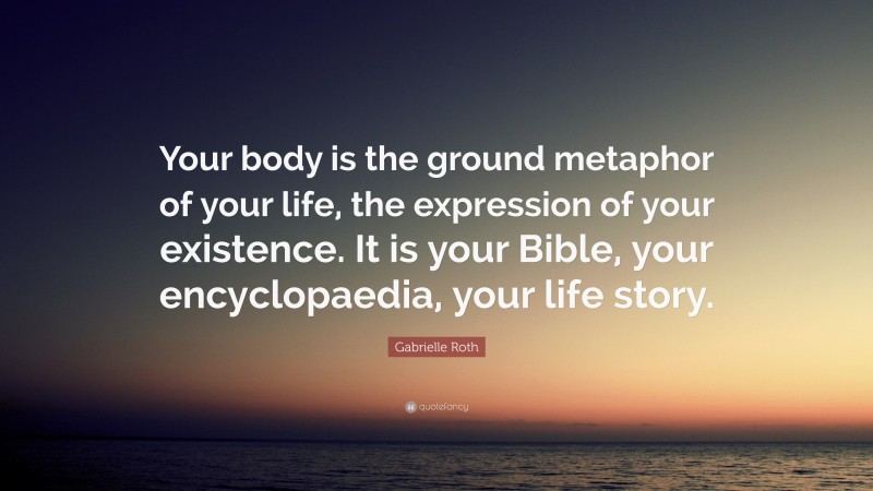 Gabrielle Roth Quote: “Your body is the ground metaphor of your life, the expression of your existence. It is your Bible, your encyclopaedia, your life story.”
