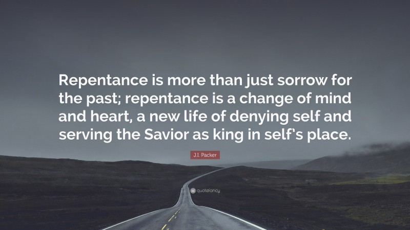J.I. Packer Quote: “Repentance is more than just sorrow for the past; repentance is a change of mind and heart, a new life of denying self and serving the Savior as king in self’s place.”