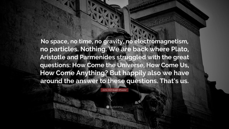 John Archibald Wheeler Quote: “No space, no time, no gravity, no electromagnetism, no particles. Nothing. We are back where Plato, Aristotle and Parmenides struggled with the great questions: How Come the Universe, How Come Us, How Come Anything? But happily also we have around the answer to these questions. That’s us.”