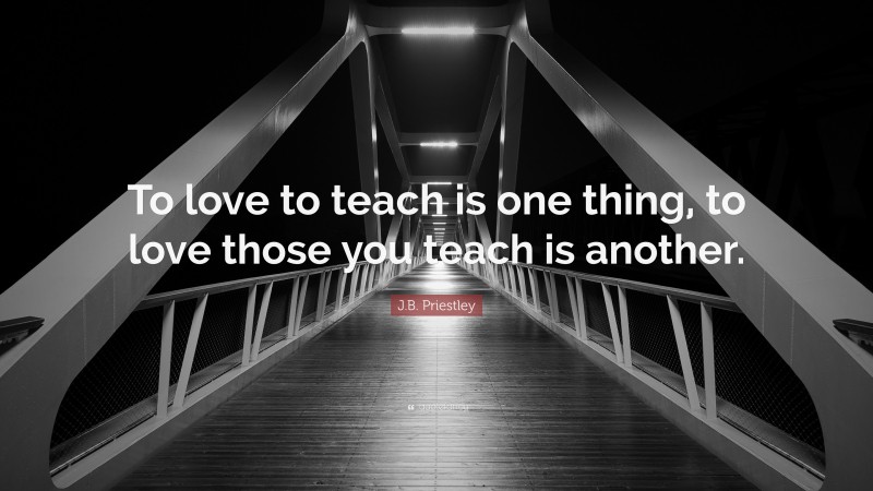 J.B. Priestley Quote: “To love to teach is one thing, to love those you teach is another.”