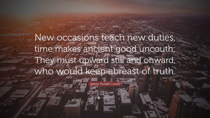 James Russell Lowell Quote: “New occasions teach new duties, time makes ancient good uncouth; They must upward still and onward, who would keep abreast of truth.”