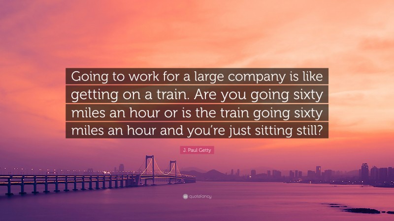 J. Paul Getty Quote: “Going to work for a large company is like getting on a train. Are you going sixty miles an hour or is the train going sixty miles an hour and you’re just sitting still?”