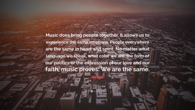 John Denver Quote: “Music does bring people together. It allows us to experience the same emotions. People everywhere are the same in heart and spirit. No matter what language we speak, what color we are, the form of our politics or the expression of our love and our faith, music proves: We are the same.”