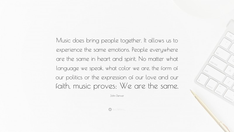 John Denver Quote: “Music does bring people together. It allows us to experience the same emotions. People everywhere are the same in heart and spirit. No matter what language we speak, what color we are, the form of our politics or the expression of our love and our faith, music proves: We are the same.”