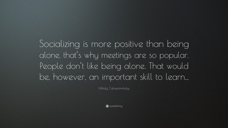 Mihaly Csikszentmihalyi Quote: “Socializing is more positive than being alone, that’s why meetings are so popular. People don’t like being alone. That would be, however, an important skill to learn...”