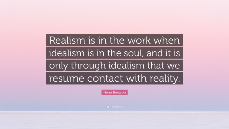 Henri Bergson Quote: “Realism is in the work when idealism is in the soul, and it is only through idealism that we resume contact with reality.”