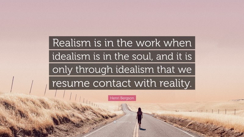 Henri Bergson Quote: “Realism is in the work when idealism is in the soul, and it is only through idealism that we resume contact with reality.”