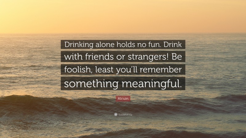 Alcuin Quote: “Drinking alone holds no fun. Drink with friends or strangers! Be foolish, least you’ll remember something meaningful.”