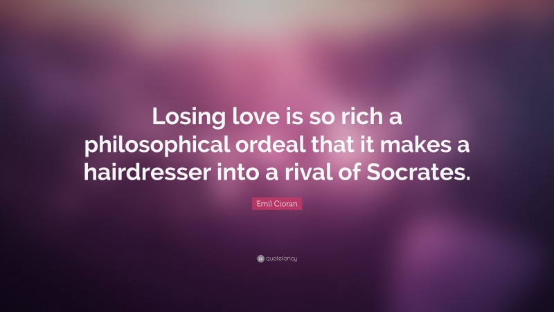 Emil Cioran Quote: “Losing love is so rich a philosophical ordeal that it makes a hairdresser into a rival of Socrates.”