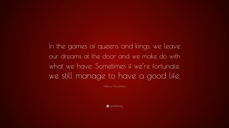 Melina Marchetta Quote: “In the games of queens and kings, we leave our dreams at the door and we make do with what we have. Sometimes if we’re fortunate, we still manage to have a good life.”