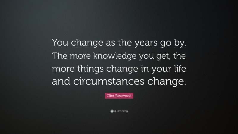 Clint Eastwood Quote: “You change as the years go by. The more knowledge you get, the more things change in your life and circumstances change.”
