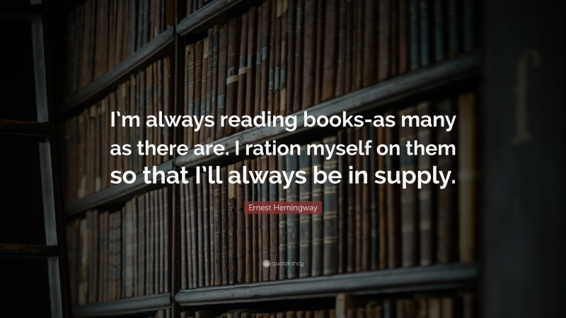 Ernest Hemingway Quote: “I’m always reading books-as many as there are. I ration myself on them so that I’ll always be in supply.”