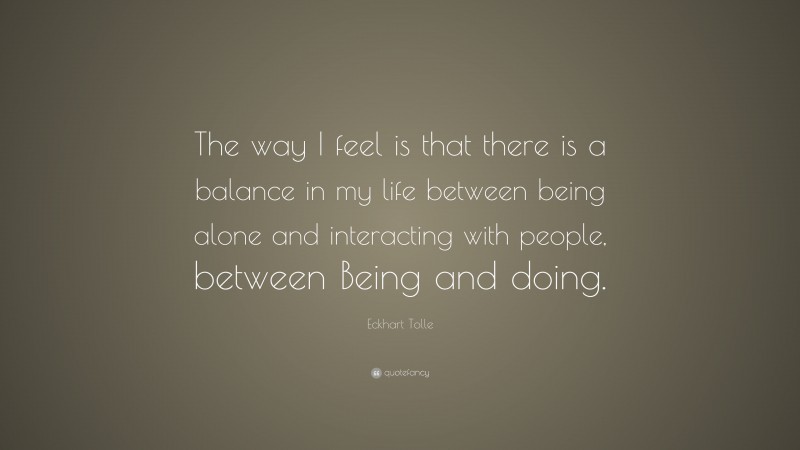 Eckhart Tolle Quote: “The way I feel is that there is a balance in my life between being alone and interacting with people, between Being and doing.”