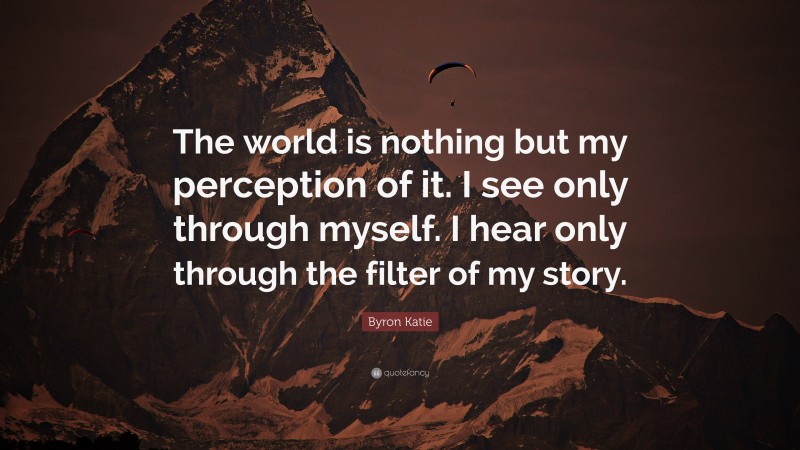 Byron Katie Quote: “The world is nothing but my perception of it. I see only through myself. I hear only through the filter of my story.”