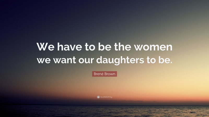 Brené Brown Quote: “We have to be the women we want our daughters to be.”