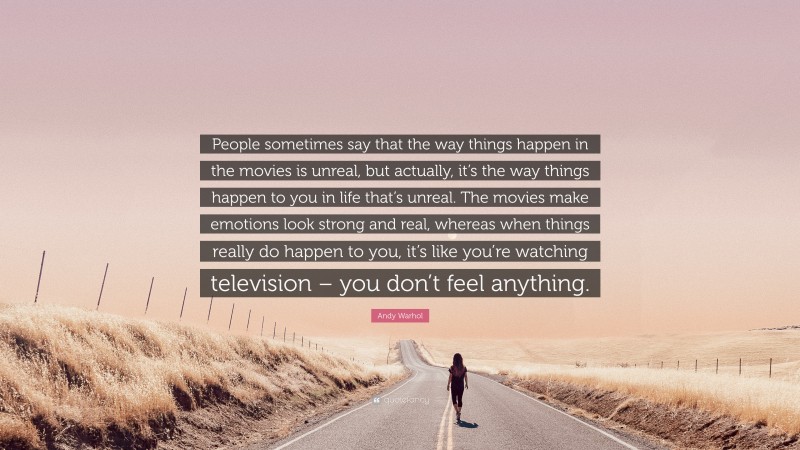 Andy Warhol Quote: “People sometimes say that the way things happen in the movies is unreal, but actually, it’s the way things happen to you in life that’s unreal. The movies make emotions look strong and real, whereas when things really do happen to you, it’s like you’re watching television – you don’t feel anything.”