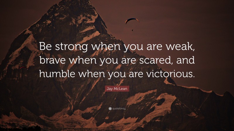 Jay McLean Quote: “Be strong when you are weak, brave when you are scared, and humble when you are victorious.”