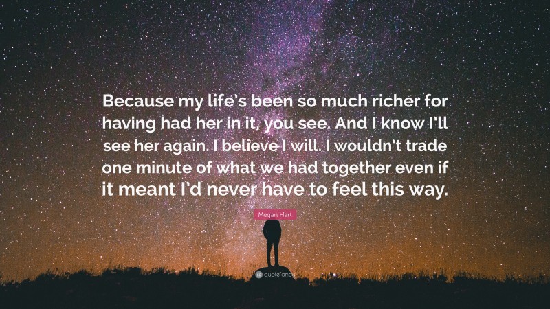 Megan Hart Quote: “Because my life’s been so much richer for having had her in it, you see. And I know I’ll see her again. I believe I will. I wouldn’t trade one minute of what we had together even if it meant I’d never have to feel this way.”