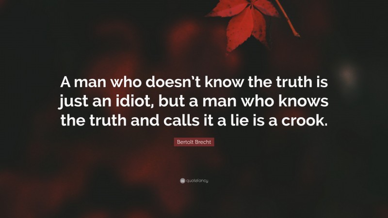 Bertolt Brecht Quote: “A man who doesn’t know the truth is just an idiot, but a man who knows the truth and calls it a lie is a crook.”