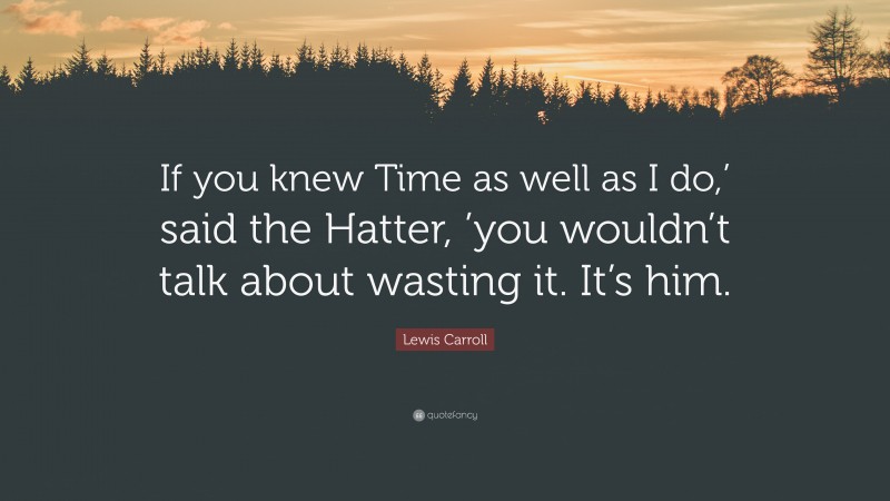 Lewis Carroll Quote: “If you knew Time as well as I do,’ said the Hatter, ’you wouldn’t talk about wasting it. It’s him.”