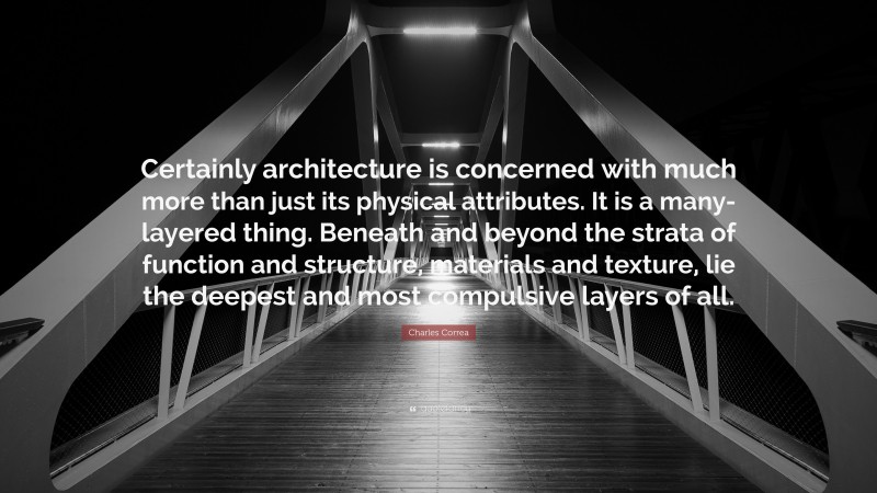 Charles Correa Quote: “Certainly architecture is concerned with much more than just its physical attributes. It is a many-layered thing. Beneath and beyond the strata of function and structure, materials and texture, lie the deepest and most compulsive layers of all.”