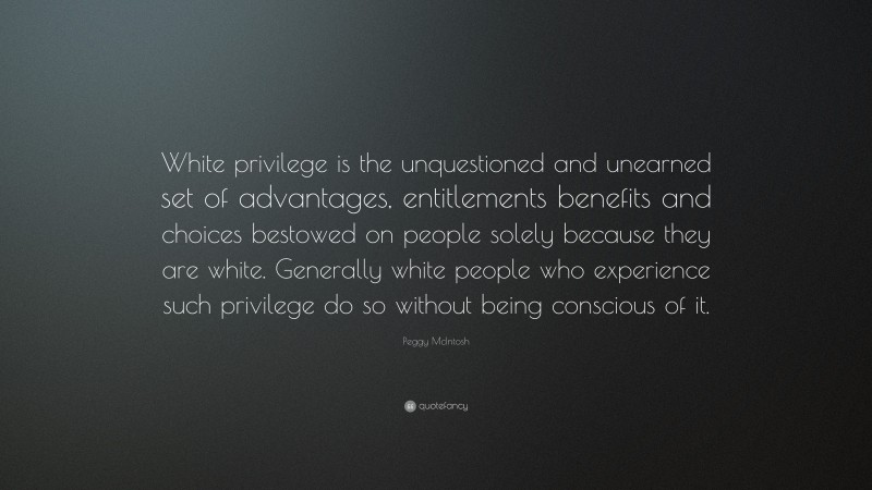 Peggy McIntosh Quote: “White privilege is the unquestioned and unearned set of advantages, entitlements benefits and choices bestowed on people solely because they are white. Generally white people who experience such privilege do so without being conscious of it.”