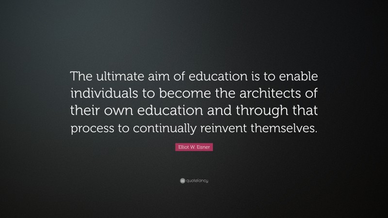 Elliot W. Eisner Quote: “The ultimate aim of education is to enable individuals to become the architects of their own education and through that process to continually reinvent themselves.”
