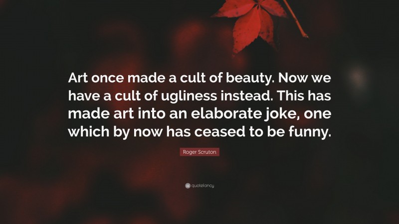 Roger Scruton Quote: “Art once made a cult of beauty. Now we have a cult of ugliness instead. This has made art into an elaborate joke, one which by now has ceased to be funny.”